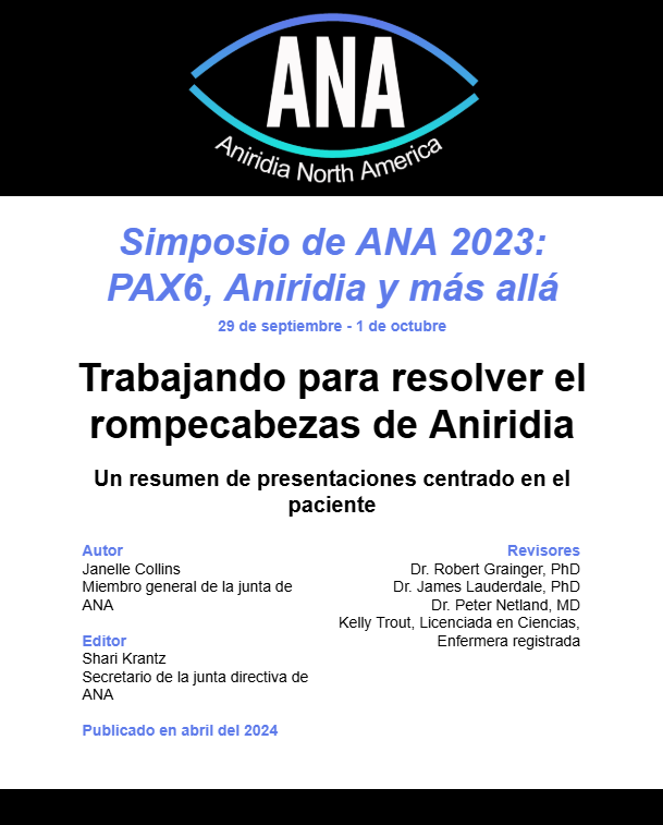 The image is a digital document cover with a white background and black text, featuring the logo of Aniridia North America (ANA) at the top. The logo consists of a stylized eye outline with "ANA" in bold white capital letters inside and "Aniridia North America" curved below in smaller white text.

Below the logo, the document title is in blue italicized text:
"Simposio de ANA 2023: PAX6, Aniridia y más allá"
Underneath, the event date is displayed in smaller blue text:
"29 de septiembre - 1 de octubre"

The main title, in bold black text, reads:
"Trabajando para resolver el rompecabezas de Aniridia"
A subtitle follows in black text, stating:
"Un resumen de presentaciones centrado en el paciente"

The document credits different contributors:

Autor (Author): Janelle Collins, identified as a general board member of ANA.
Editor: Shari Krantz, identified as the Secretary of the ANA Board.
Revisores (Reviewers):
Dr. Robert Grainger, PhD
Dr. James Lauderdale, PhD
Dr. Peter Netland, MD
Kelly Trout, a registered nurse with a degree in sciences
At the bottom, there is a blue link-style text that states:
"Publicado en abril del 2024" (Published in April 2024).

The layout is clean and professional, using a combination of blue and black text to differentiate sections and emphasize key details.

